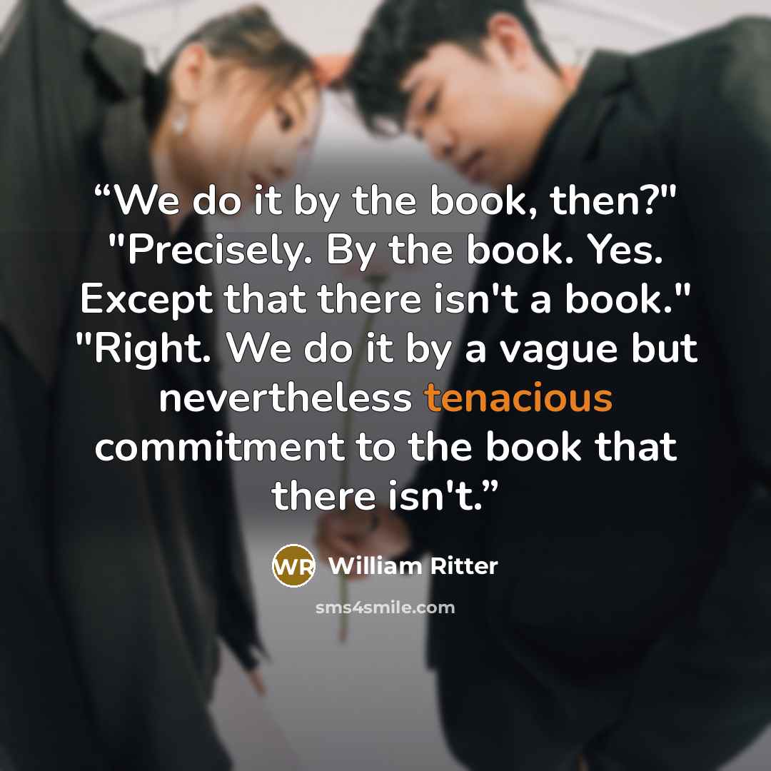 “We do it by the book, then?" "Precisely. By the book. Yes. Except that there isn't a book." "Right. We do it by a vague but nevertheless tenacious commitment to the book that there isn't.” quote by William Ritter