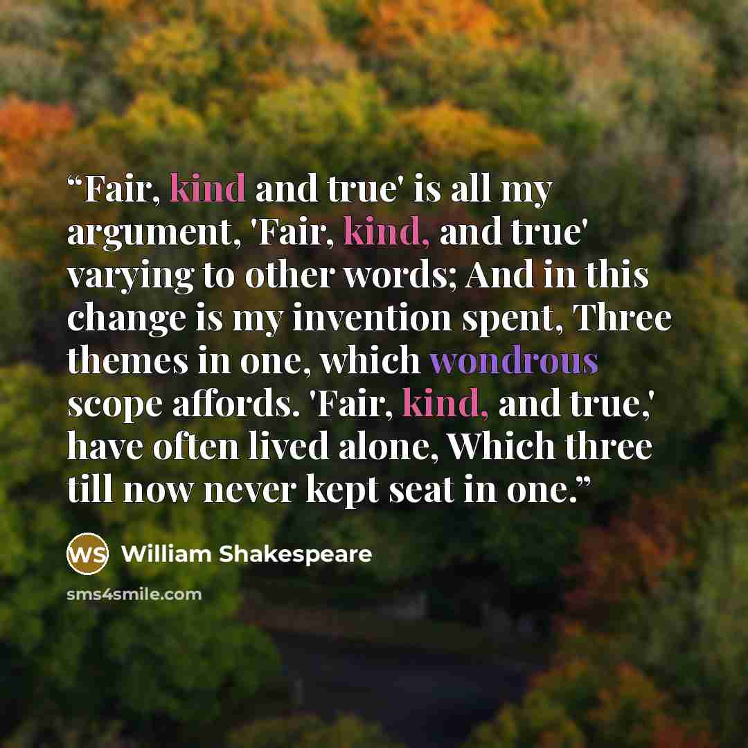 “Fair, kind and true' is all my argument, 'Fair, kind, and true' varying to other words; And in this change is my invention spent, Three themes in one, which wondrous scope affords. 'Fair, kind, and true,' have often lived alone, Which three till now never kept seat in one.” quote by William Shakespeare