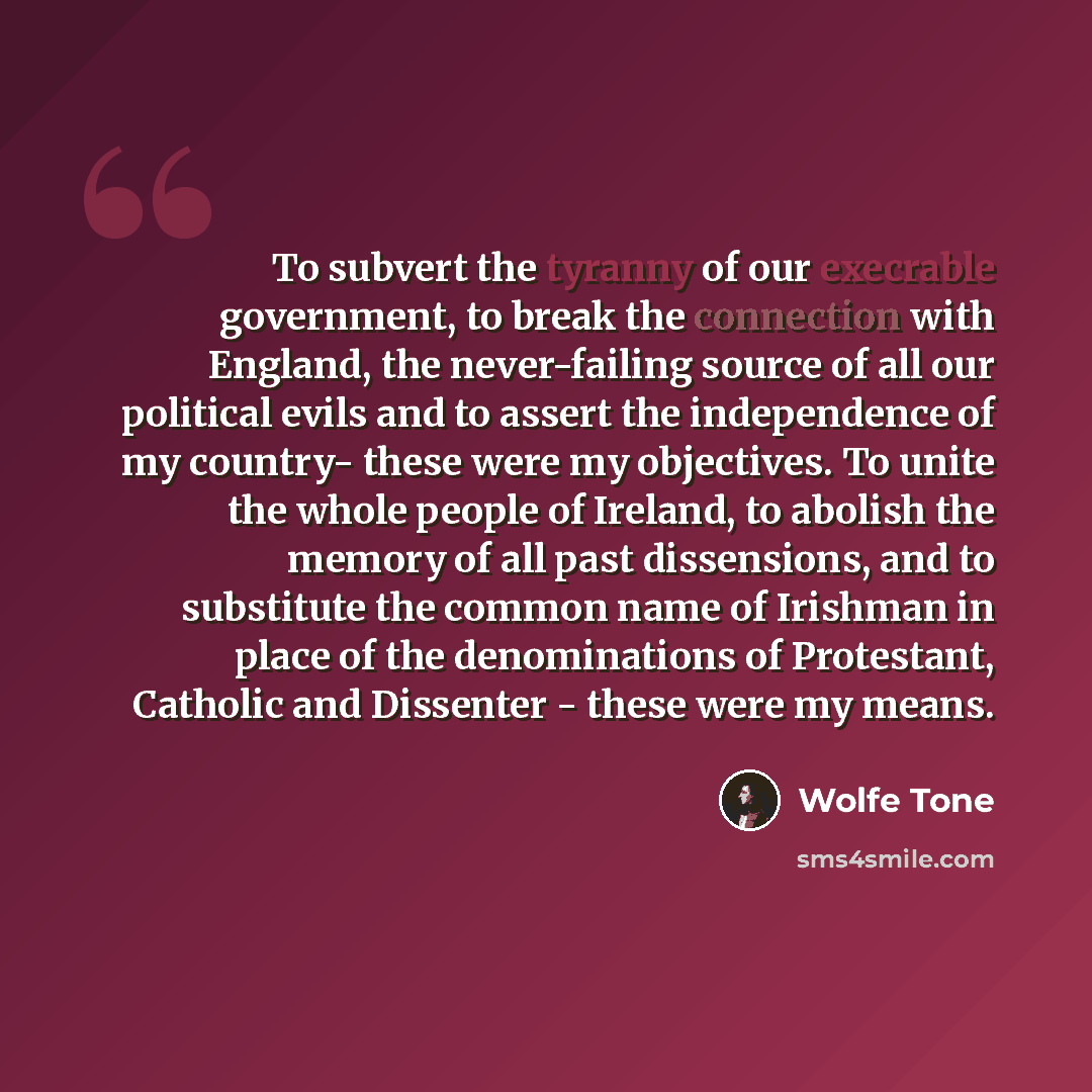 “To subvert the tyranny of our execrable government, to break the connection with England, the never-failing source of all our political evils and to assert the independence of my country- these were my objectives. To unite the whole people of Ireland, to abolish the memory of all past dissensions…” quote by Wolfe Tone