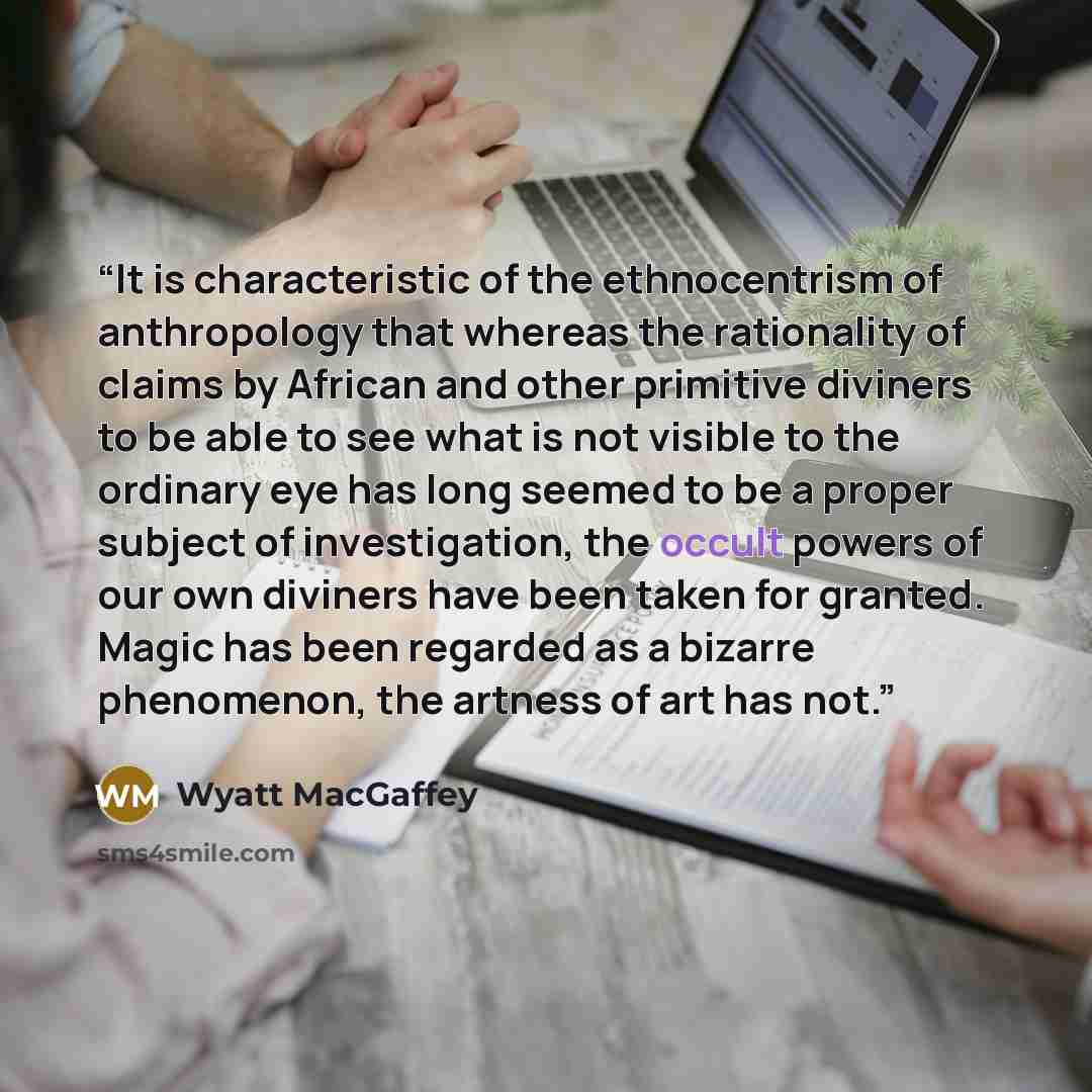 “It is characteristic of the ethnocentrism of anthropology that whereas the rationality of claims by African and other primitive diviners to be able to see what is not visible to the ordinary eye has long seemed to be a proper subject of investigation, the occult powers of our own diviners have…” quote by Wyatt MacGaffey