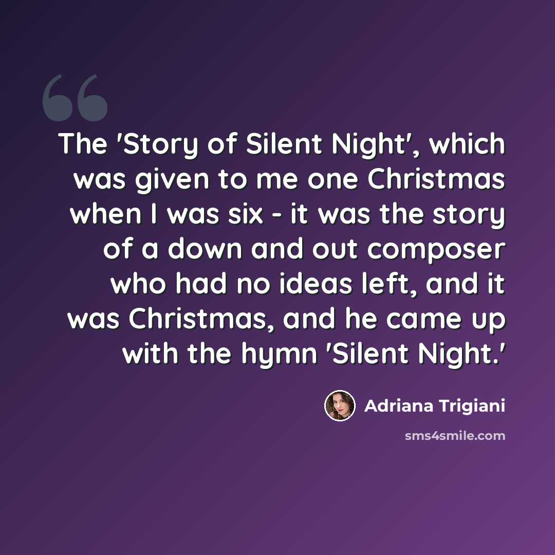 “The 'Story of Silent Night', which was given to me one Christmas when I was six - it was the story of a down and out composer who had no ideas left, and it was Christmas, and he came up with the hymn 'Silent Night.'” quote by Adriana Trigiani