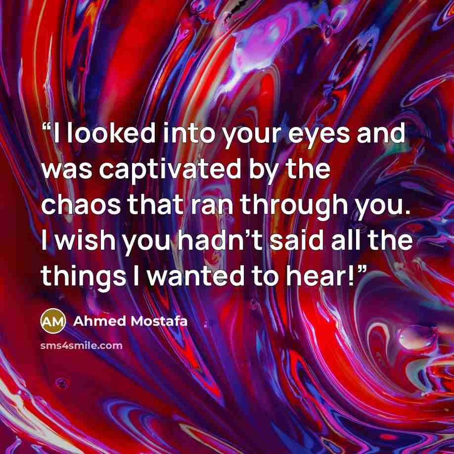 “I looked into your eyes and was captivated by the chaos that ran through you. I wish you hadn't said all the things I wanted to hear!” quote by Ahmed Mostafa
