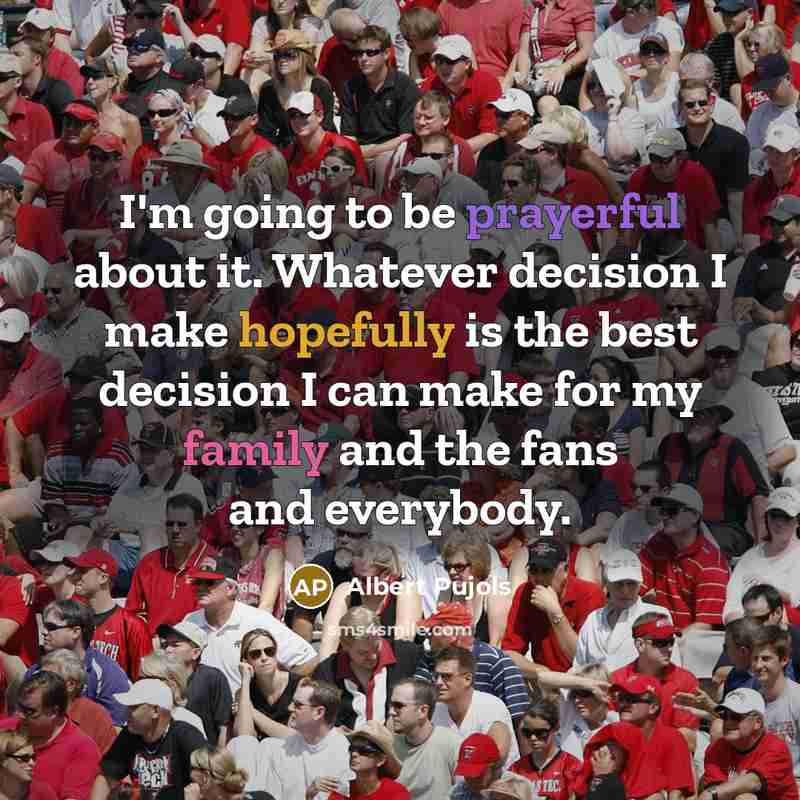 “I'm going to be prayerful about it. Whatever decision I make hopefully is the best decision I can make for my family and the fans and everybody.” quote by Albert Pujols