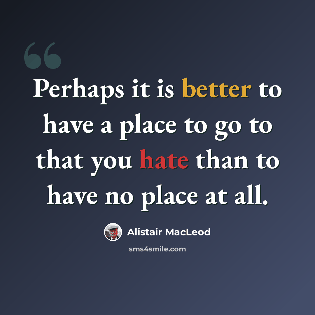 “Perhaps it is better to have a place to go to that you hate than to have no place at all.” quote by Alistair MacLeod