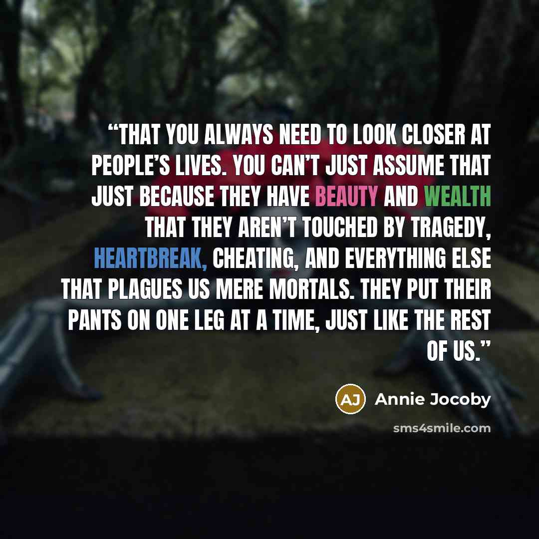 “That you always need to look closer at people’s lives. You can’t just assume that just because they have beauty and wealth that they aren’t touched by tragedy, heartbreak, cheating, and everything else that plagues us mere mortals. They put their pants on one leg at a time, just like the rest of us.” quote by Annie Jocoby