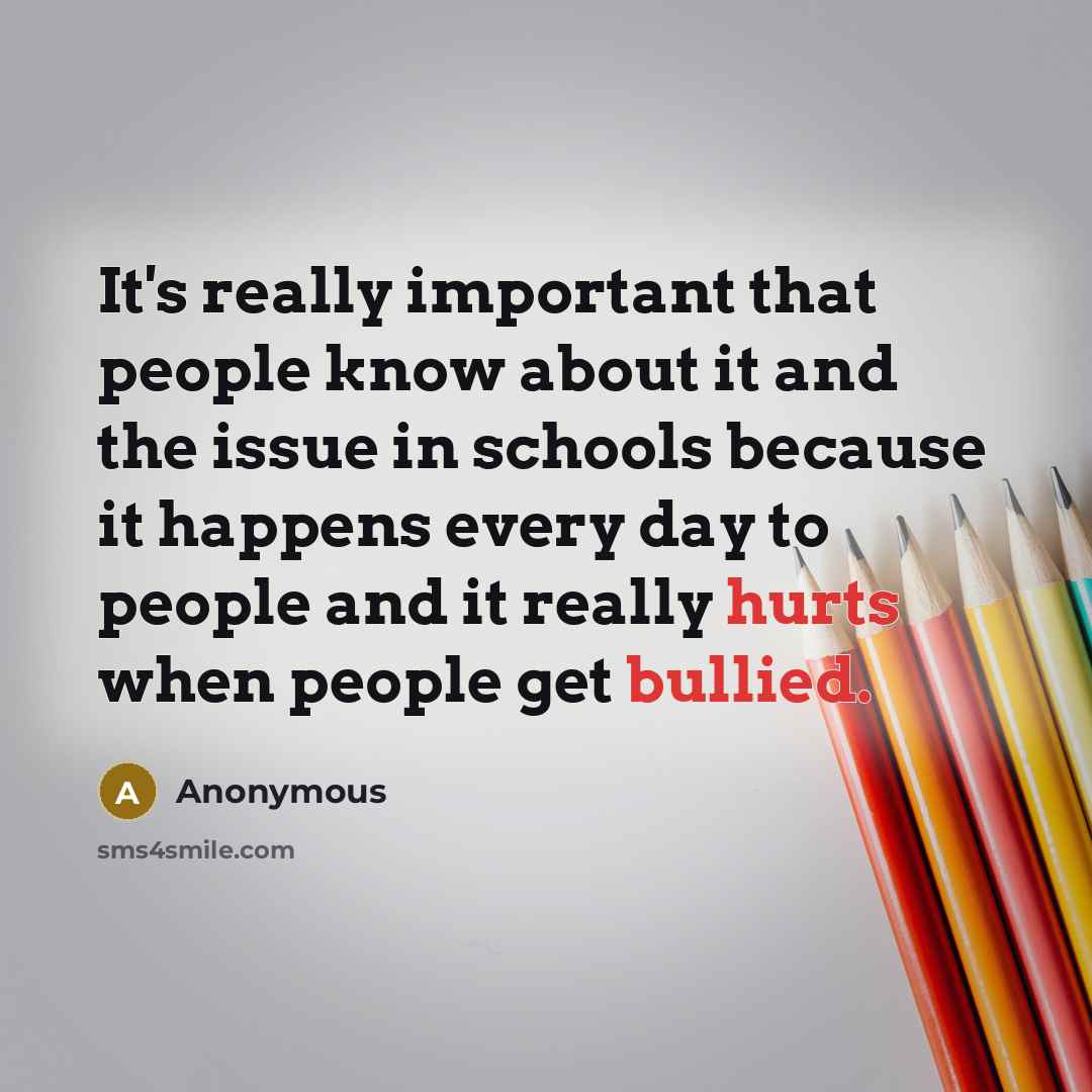 “It's really important that people know about it and the issue in schools because it happens every day to people and it really hurts when people get bullied.” quote by Anonymous