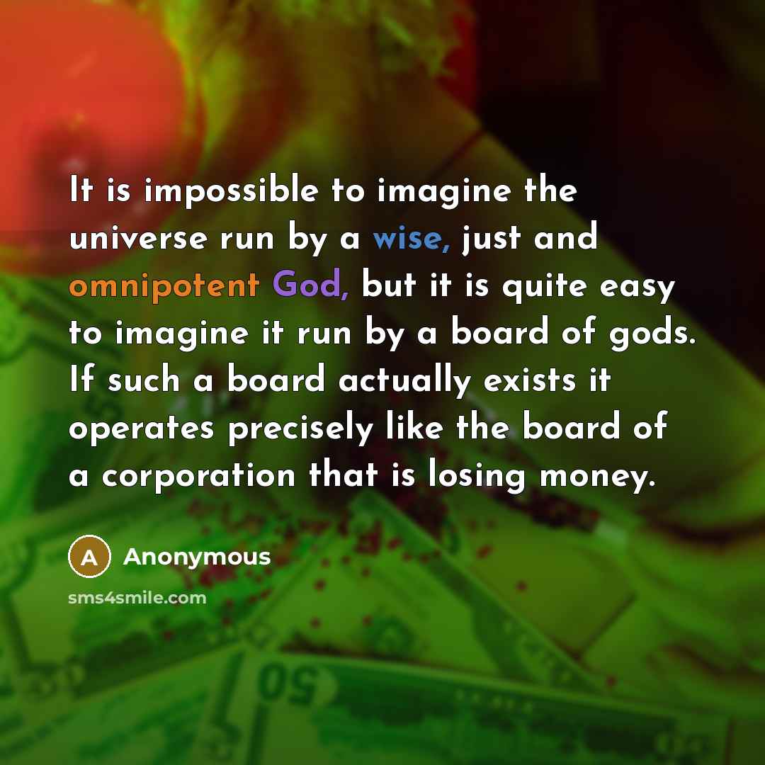 “It is impossible to imagine the universe run by a wise, just and omnipotent God, but it is quite easy to imagine it run by a board of gods. If such a board actually exists it operates precisely like the board of a corporation that is losing money.” quote by Anonymous
