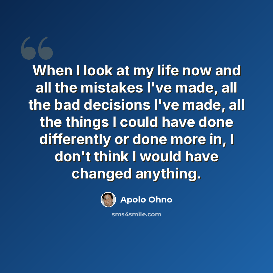 “When I look at my life now and all the mistakes I've made, all the bad decisions I've made, all the things I could have done differently or done more in, I don't think I would have changed anything.” quote by Apolo Ohno