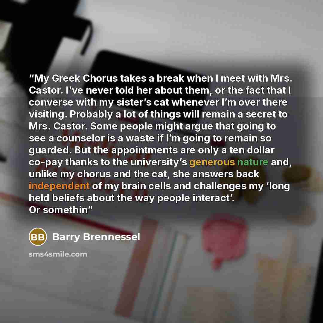 “My Greek Chorus takes a break when I meet with Mrs. Castor. I’ve never told her about them, or the fact that I converse with my sister’s cat whenever I’m over there visiting. Probably a lot of things will remain a secret to Mrs. Castor. Some people might argue that going to see a counselor is a…” quote by Barry Brennessel