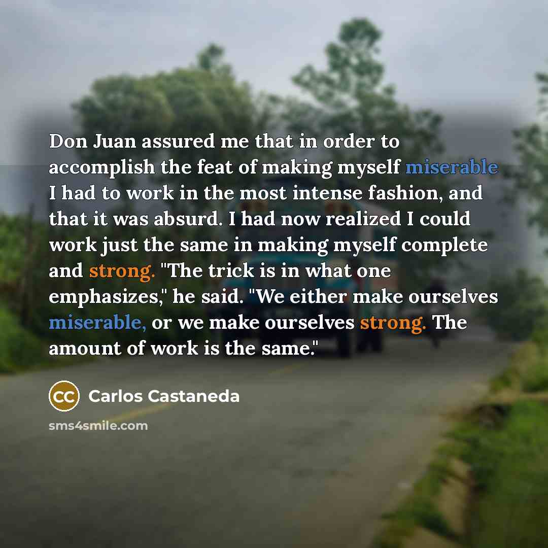 “Don Juan assured me that in order to accomplish the feat of making myself miserable I had to work in the most intense fashion, and that it was absurd. I had now realized I could work just the same in making myself complete and strong. "The trick is in what one emphasizes," he said. "We either make…” quote by Carlos Castaneda