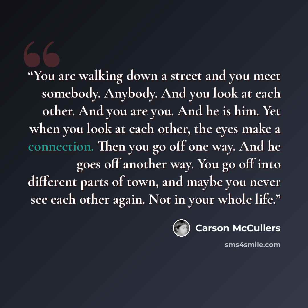 “You are walking down a street and you meet somebody. Anybody. And you look at each other. And you are you. And he is him. Yet when you look at each other, the eyes make a connection. Then you go off one way. And he goes off another way. You go off into different parts of town, and maybe you never…” quote by Carson McCullers