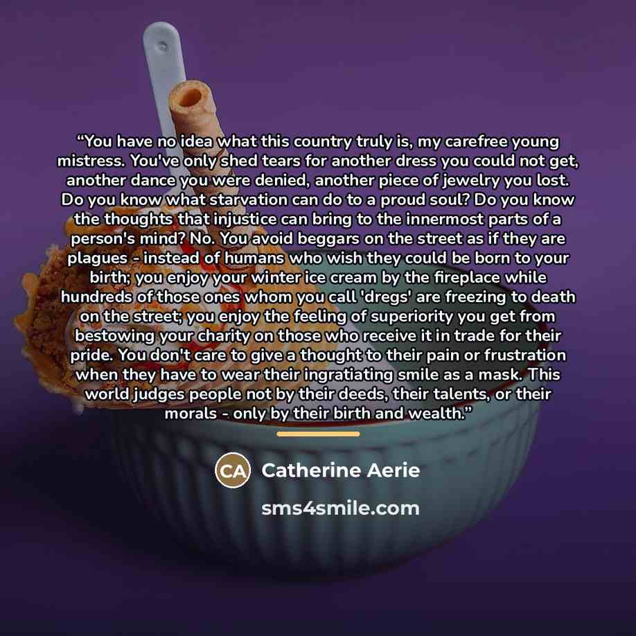 “You have no idea what this country truly is, my carefree young mistress. You've only shed tears for another dress you could not get, another dance you were denied, another piece of jewelry you lost. Do you know what starvation can do to a proud soul? Do you know the thoughts that injustice can…” quote by Catherine Aerie