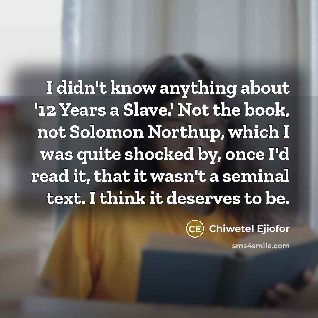 “I didn't know anything about '12 Years a Slave.' Not the book, not Solomon Northup, which I was quite shocked by, once I'd read it, that it wasn't a seminal text. I think it deserves to be.” quote by Chiwetel Ejiofor