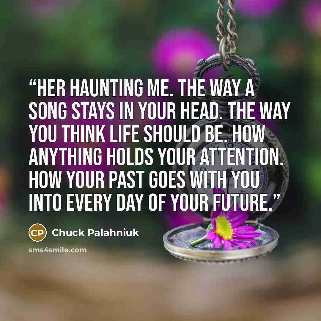“Her haunting me. The way a song stays in your head. The way you think life should be. How anything holds your attention. How your past goes with you into every day of your future.” quote by Chuck Palahniuk