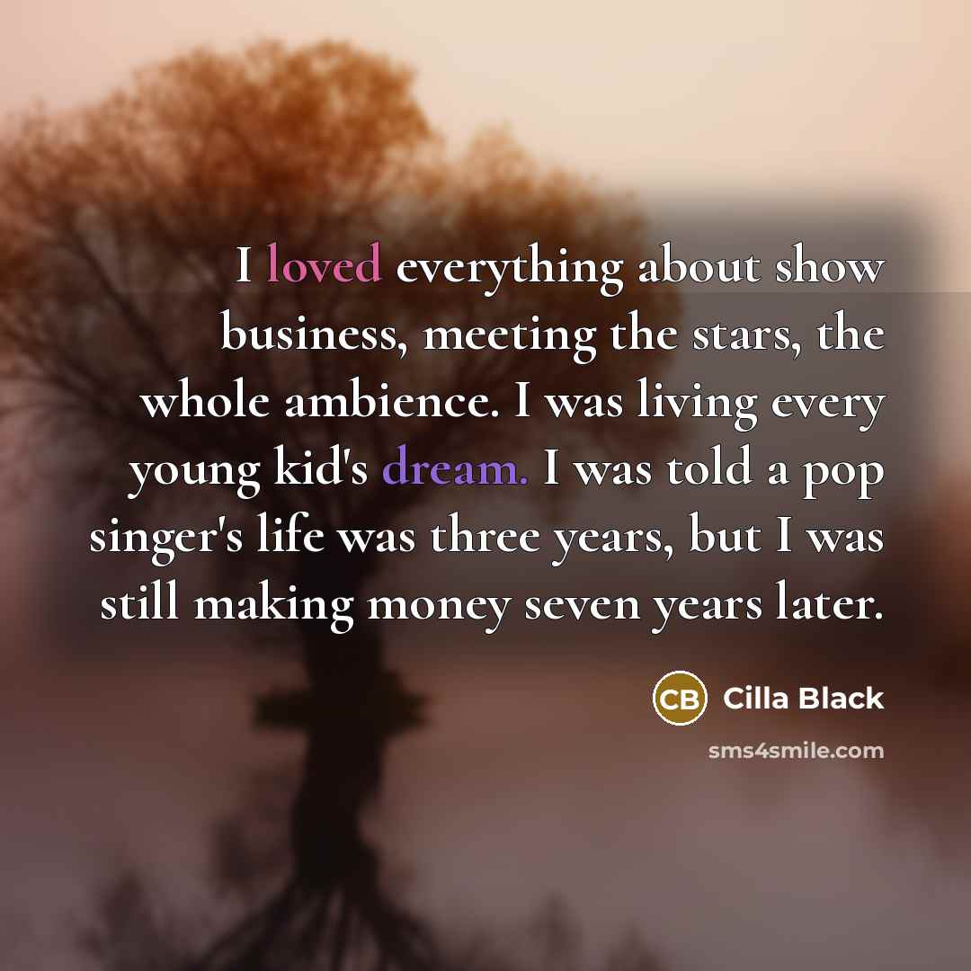 “I loved everything about show business, meeting the stars, the whole ambience. I was living every young kid's dream. I was told a pop singer's life was three years, but I was still making money seven years later.” quote by Cilla Black