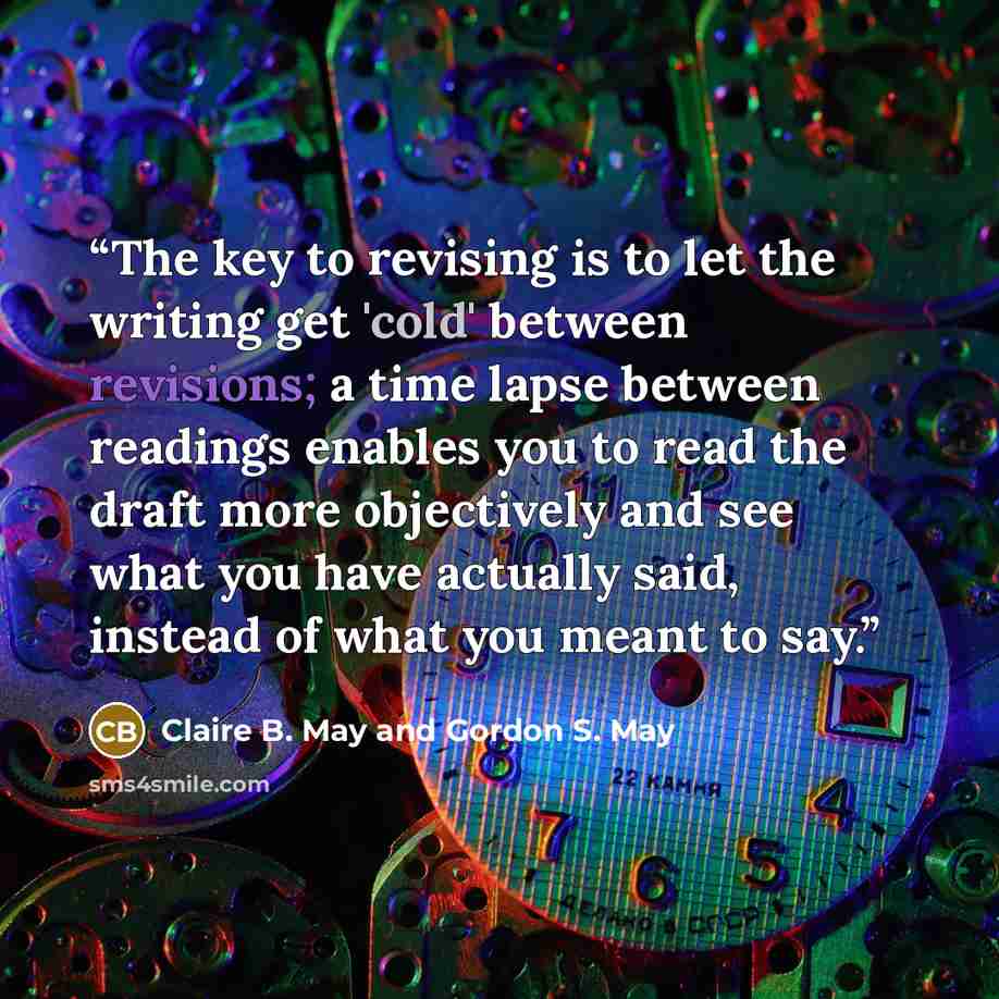 “The key to revising is to let the writing get 'cold' between revisions; a time lapse between readings enables you to read the draft more objectively and see what you have actually said, instead of what you meant to say.” quote by Claire B. May and Gordon S. May