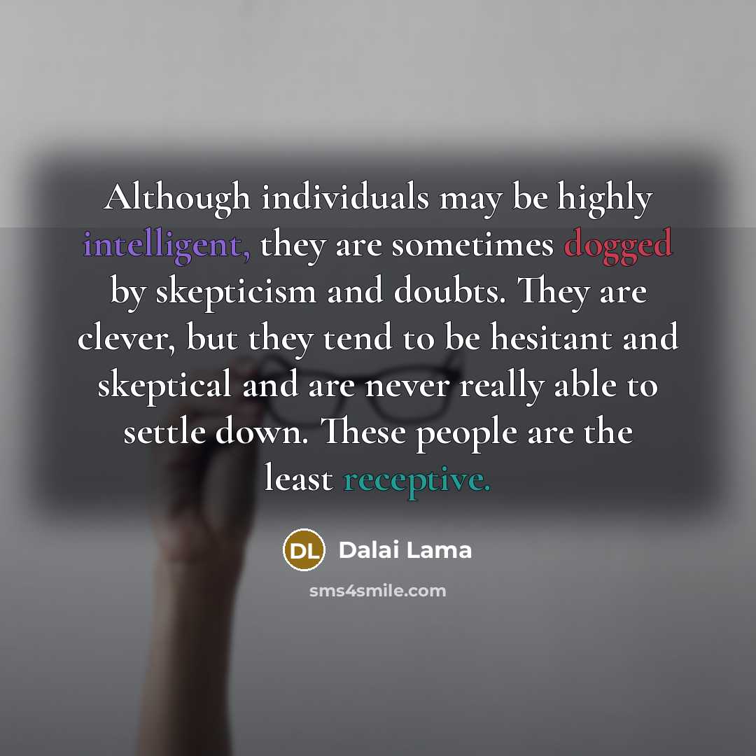 “Although individuals may be highly intelligent, they are sometimes dogged by skepticism and doubts. They are clever, but they tend to be hesitant and skeptical and are never really able to settle down. These people are the least receptive.” quote by Dalai Lama