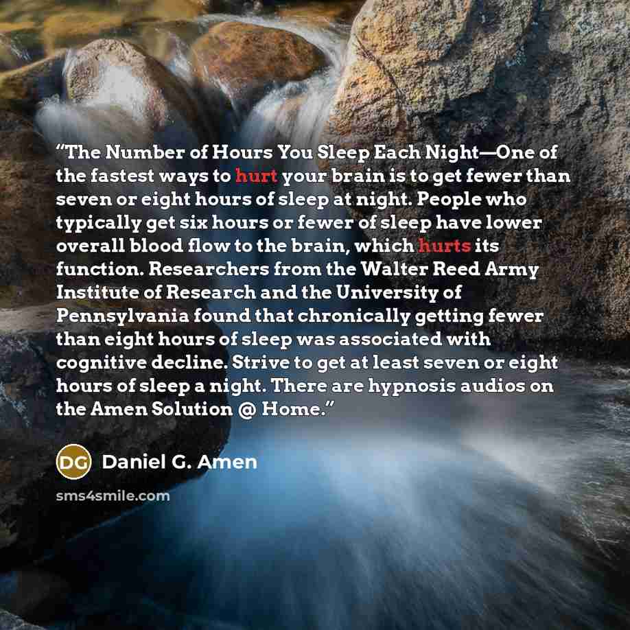 “The Number of Hours You Sleep Each Night—One of the fastest ways to hurt your brain is to get fewer than seven or eight hours of sleep at night. People who typically get six hours or fewer of sleep have lower overall blood flow to the brain, which hurts its function. Researchers from the Walter…” quote by Daniel G. Amen