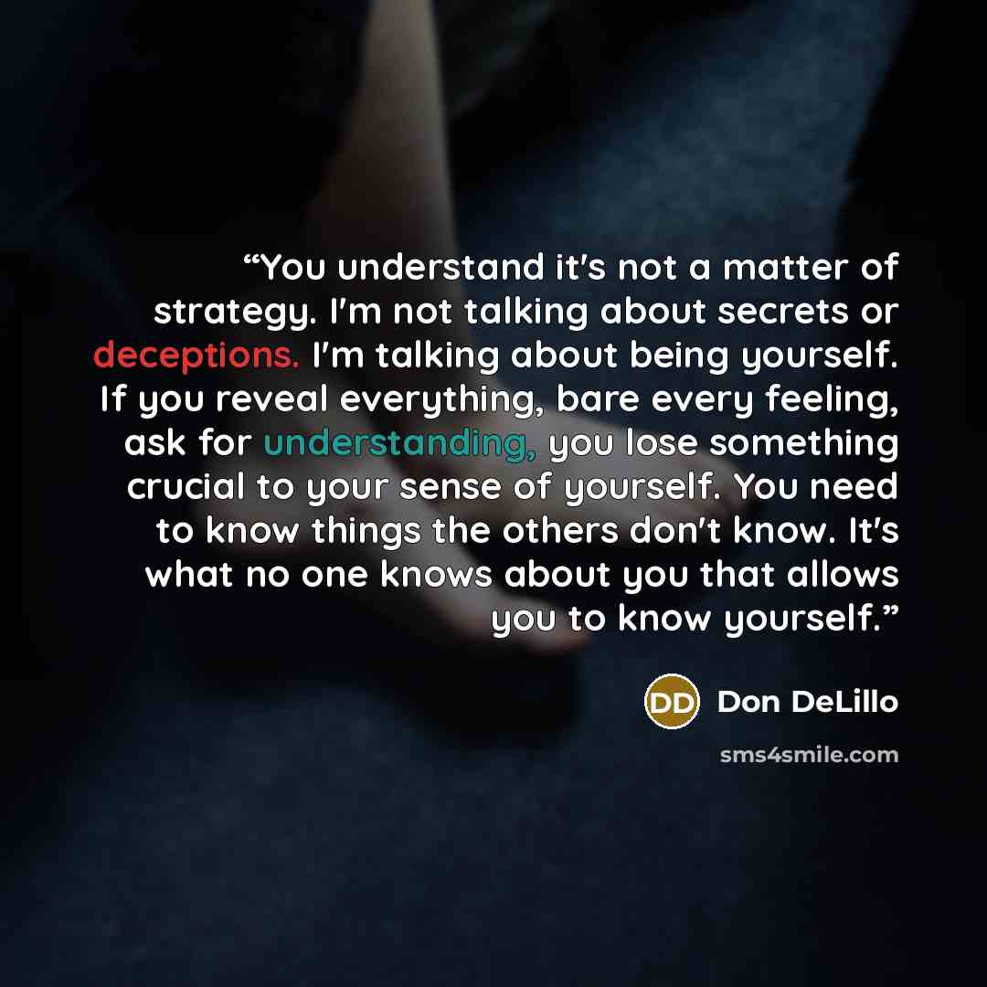 “You understand it's not a matter of strategy. I'm not talking about secrets or deceptions. I'm talking about being yourself. If you reveal everything, bare every feeling, ask for understanding, you lose something crucial to your sense of yourself. You need to know things the others don't know…” quote by Don DeLillo