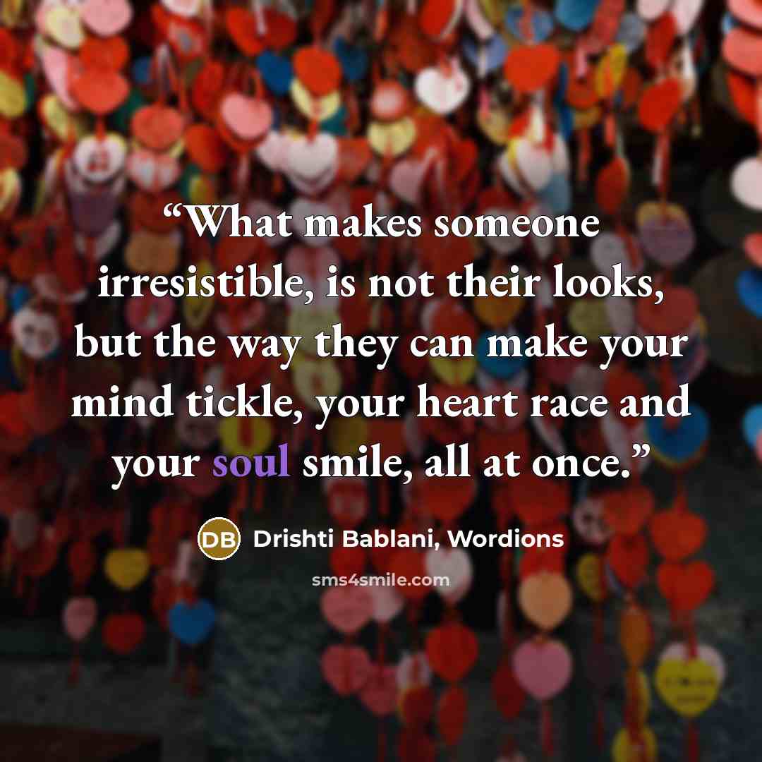 “What makes someone irresistible, is not their looks, but the way they can make your mind tickle, your heart race and your soul smile, all at once.” quote by Drishti Bablani, Wordions