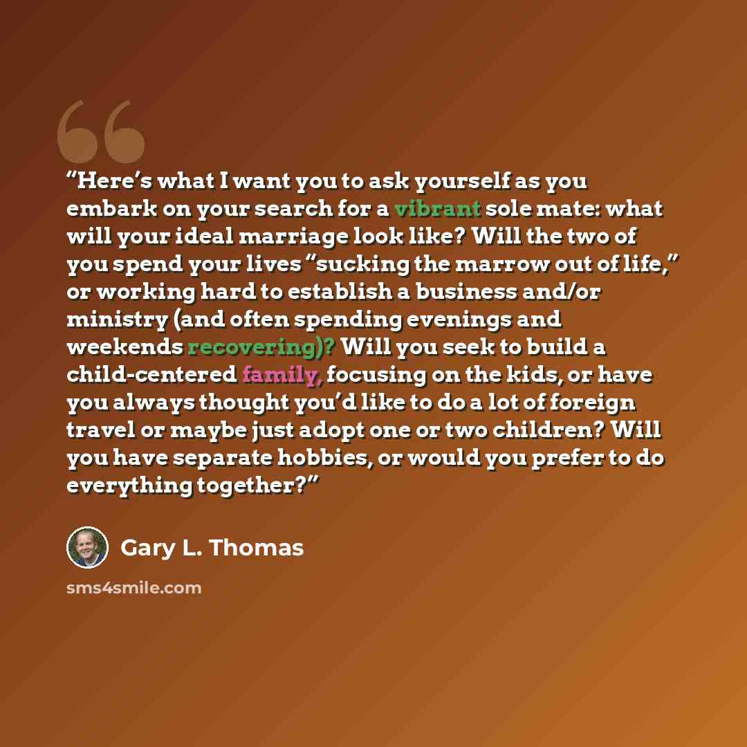 “Here’s what I want you to ask yourself as you embark on your search for a vibrant sole mate: what will your ideal marriage look like? Will the two of you spend your lives “sucking the marrow out of life,” or working hard to establish a business and/or ministry (and often spending evenings and…” quote by Gary L. Thomas
