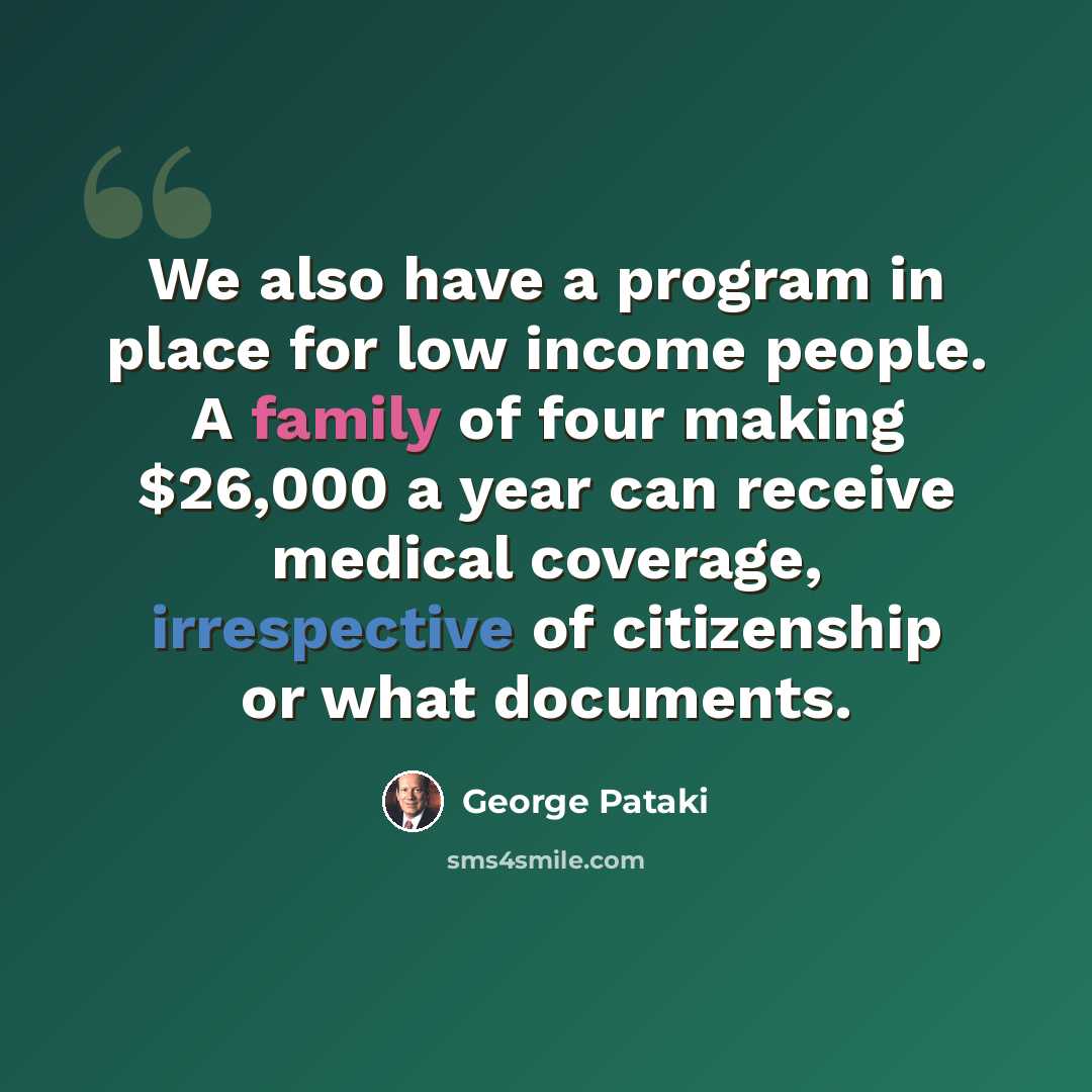 “We also have a program in place for low income people. A family of four making $26,000 a year can receive medical coverage, irrespective of citizenship or what documents.” quote by George Pataki