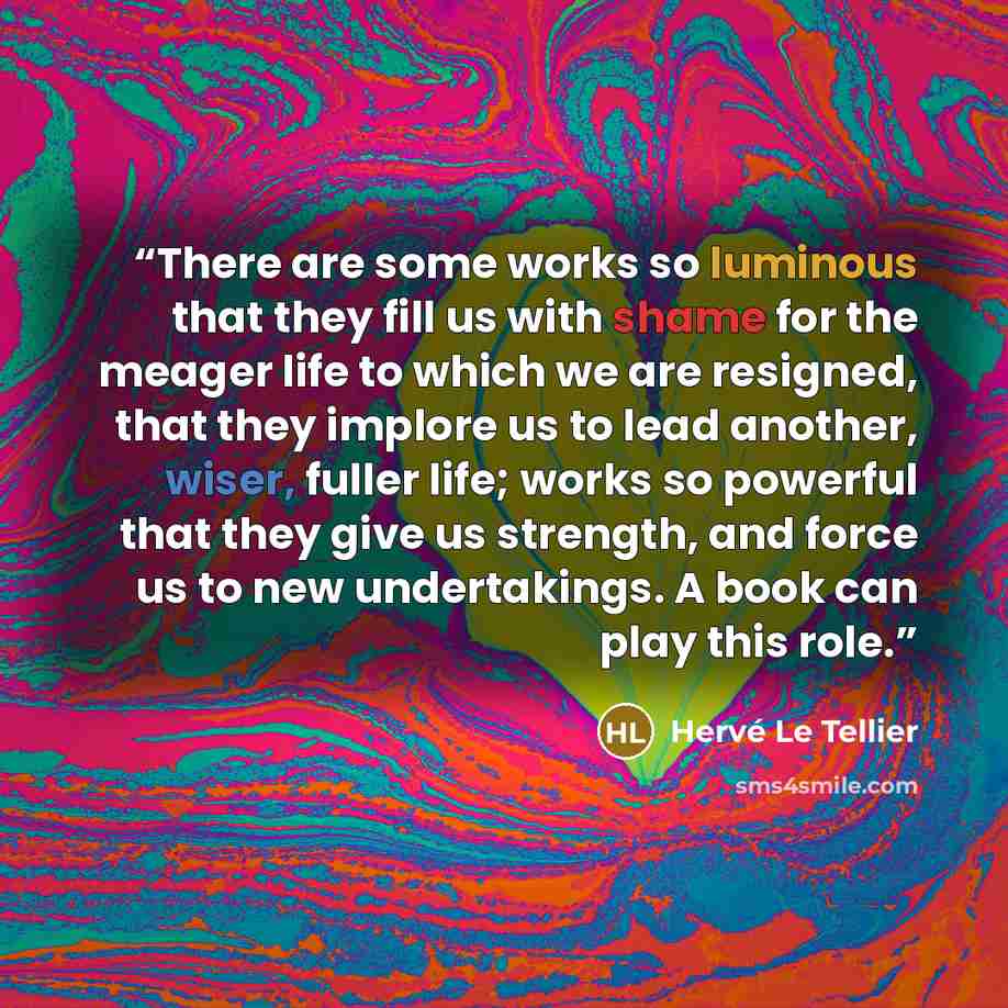 “There are some works so luminous that they fill us with shame for the meager life to which we are resigned, that they implore us to lead another, wiser, fuller life; works so powerful that they give us strength, and force us to new undertakings. A book can play this role.” quote by Hervé Le Tellier