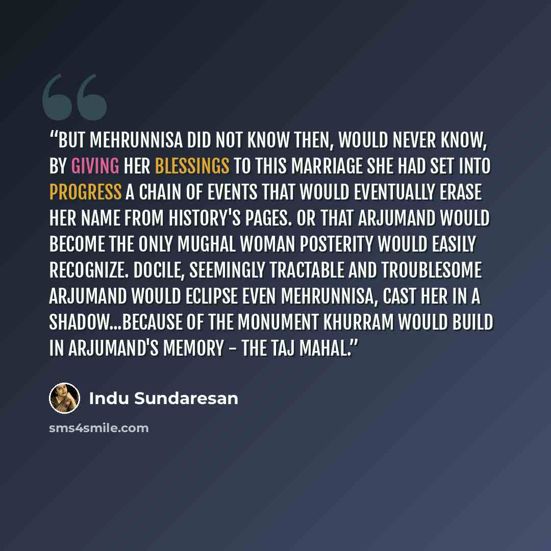 “But Mehrunnisa did not know then, would never know, by giving her blessings to this marriage she had set into progress a chain of events that would eventually erase her name from history's pages. Or that Arjumand would become the only Mughal woman posterity would easily recognize. Docile…” quote by Indu Sundaresan