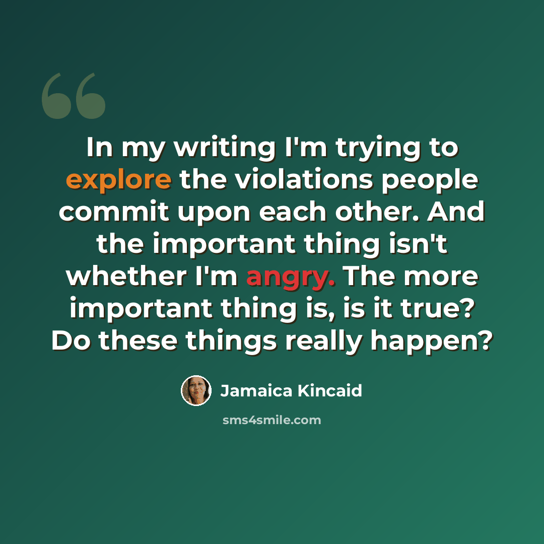 “In my writing I'm trying to explore the violations people commit upon each other. And the important thing isn't whether I'm angry. The more important thing is, is it true? Do these things really happen?” quote by Jamaica Kincaid
