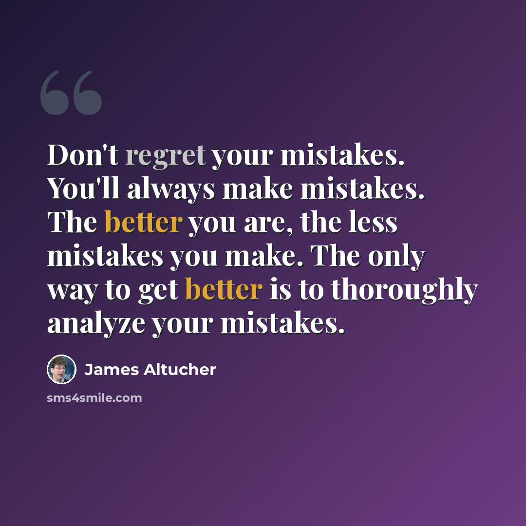 “Don't regret your mistakes. You'll always make mistakes. The better you are, the less mistakes you make. The only way to get better is to thoroughly analyze your mistakes.” quote by James Altucher