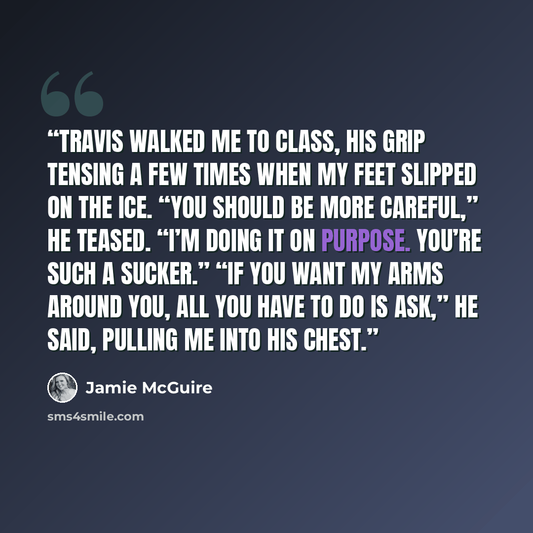 “Travis walked me to class, his grip tensing a few times when my feet slipped on the ice. “You should be more careful,” he teased. “I’m doing it on purpose. You’re such a sucker.” “If you want my arms around you, all you have to do is ask,” he said, pulling me into his chest.” quote by Jamie McGuire