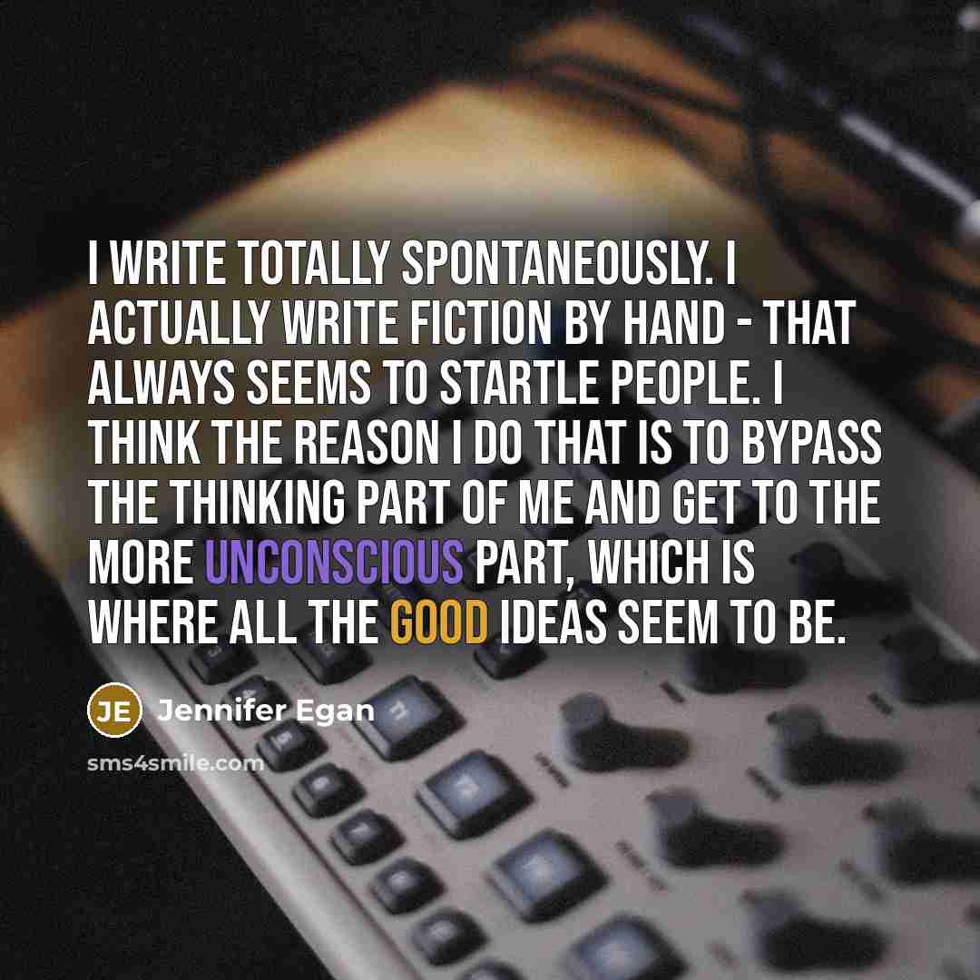 “I write totally spontaneously. I actually write fiction by hand - that always seems to startle people. I think the reason I do that is to bypass the thinking part of me and get to the more unconscious part, which is where all the good ideas seem to be.” quote by Jennifer Egan