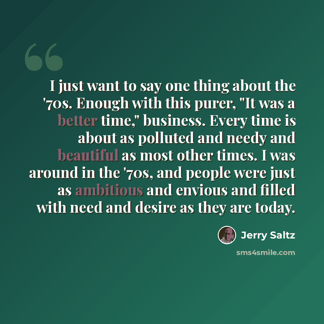 “I just want to say one thing about the '70s. Enough with this purer, "It was a better time," business. Every time is about as polluted and needy and beautiful as most other times. I was around in the '70s, and people were just as ambitious and envious and filled with need and desire as they are…” quote by Jerry Saltz