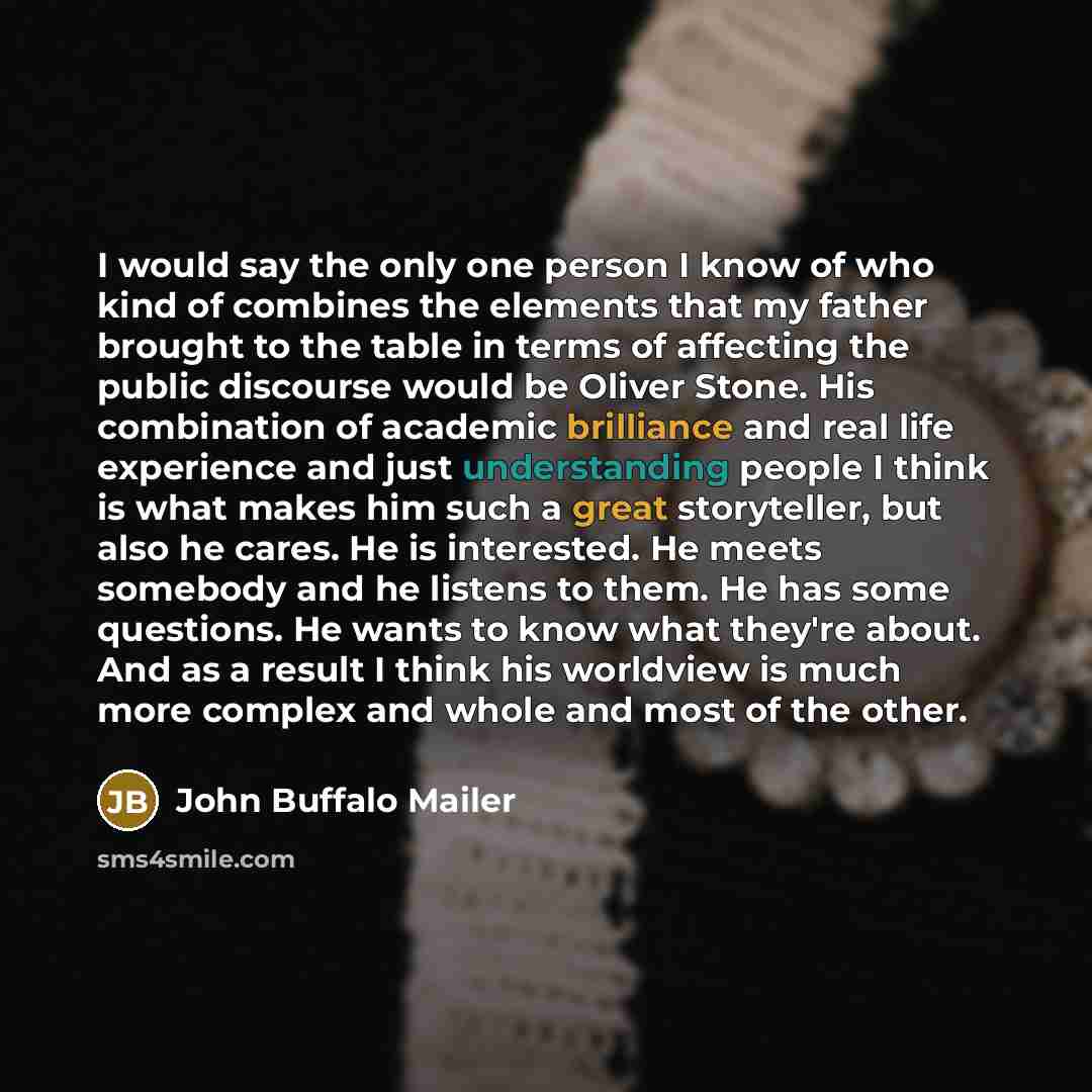 “I would say the only one person I know of who kind of combines the elements that my father brought to the table in terms of affecting the public discourse would be Oliver Stone. His combination of academic brilliance and real life experience and just understanding people I think is what makes him…” quote by John Buffalo Mailer