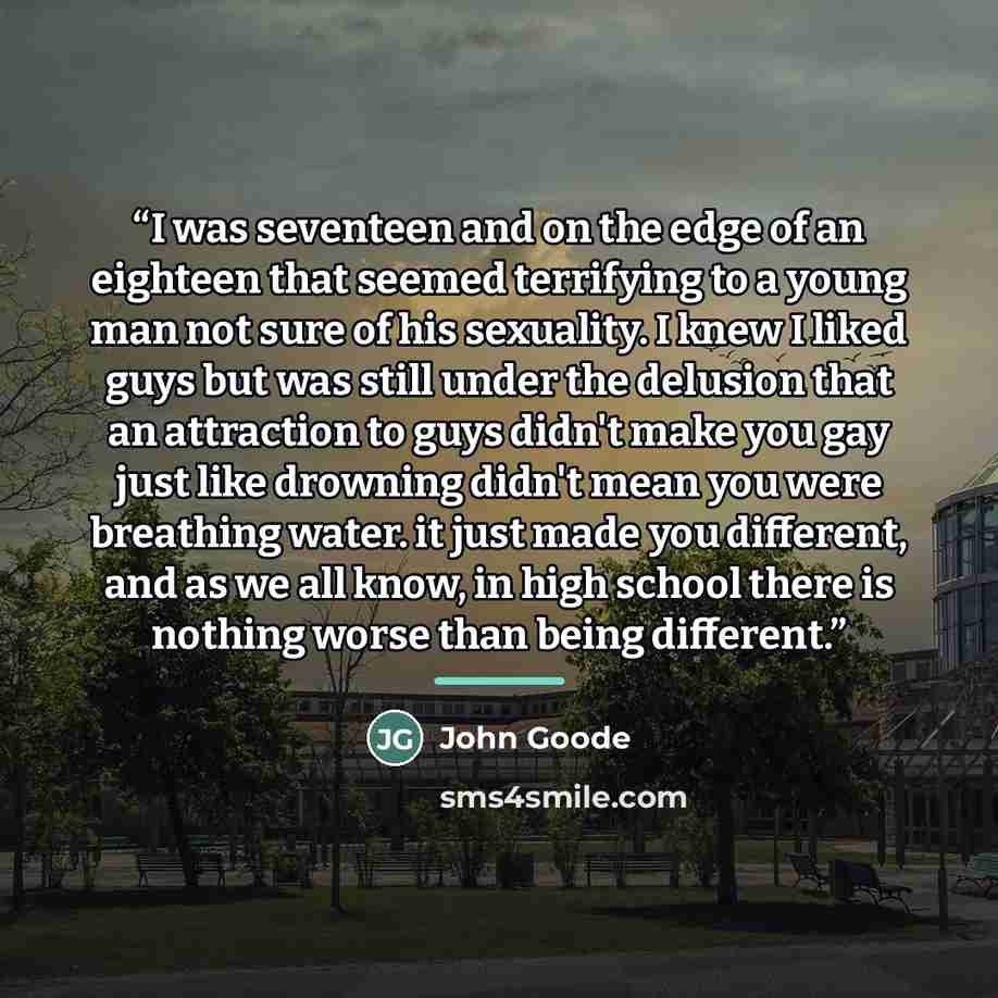 “I was seventeen and on the edge of an eighteen that seemed terrifying to a young man not sure of his sexuality. I knew I liked guys but was still under the delusion that an attraction to guys didn't make you gay just like drowning didn't mean you were breathing water. it just made you different…” quote by John Goode