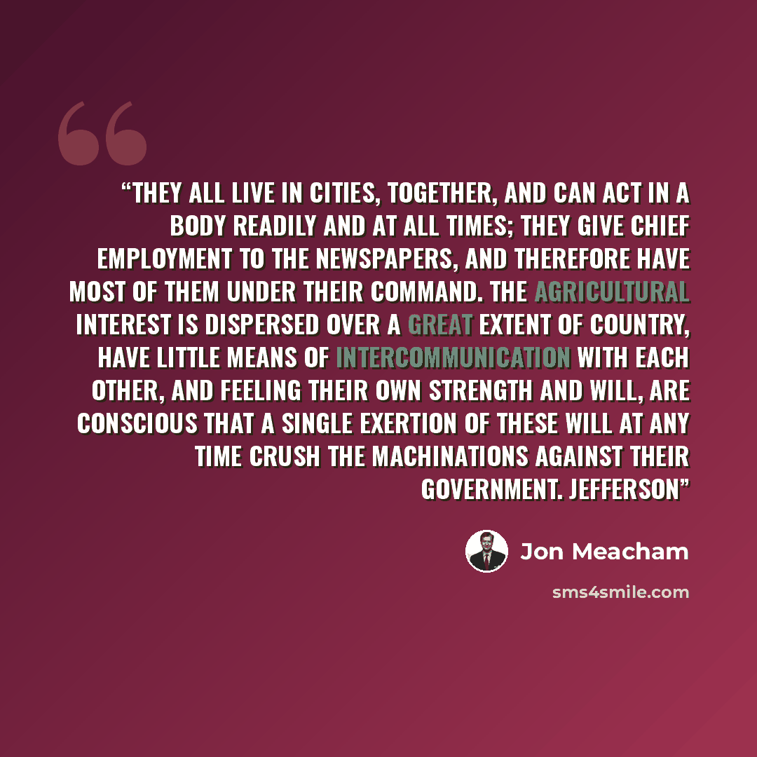 “They all live in cities, together, and can act in a body readily and at all times; they give chief employment to the newspapers, and therefore have most of them under their command. The agricultural interest is dispersed over a great extent of country, have little means of intercommunication with…” quote by Jon Meacham