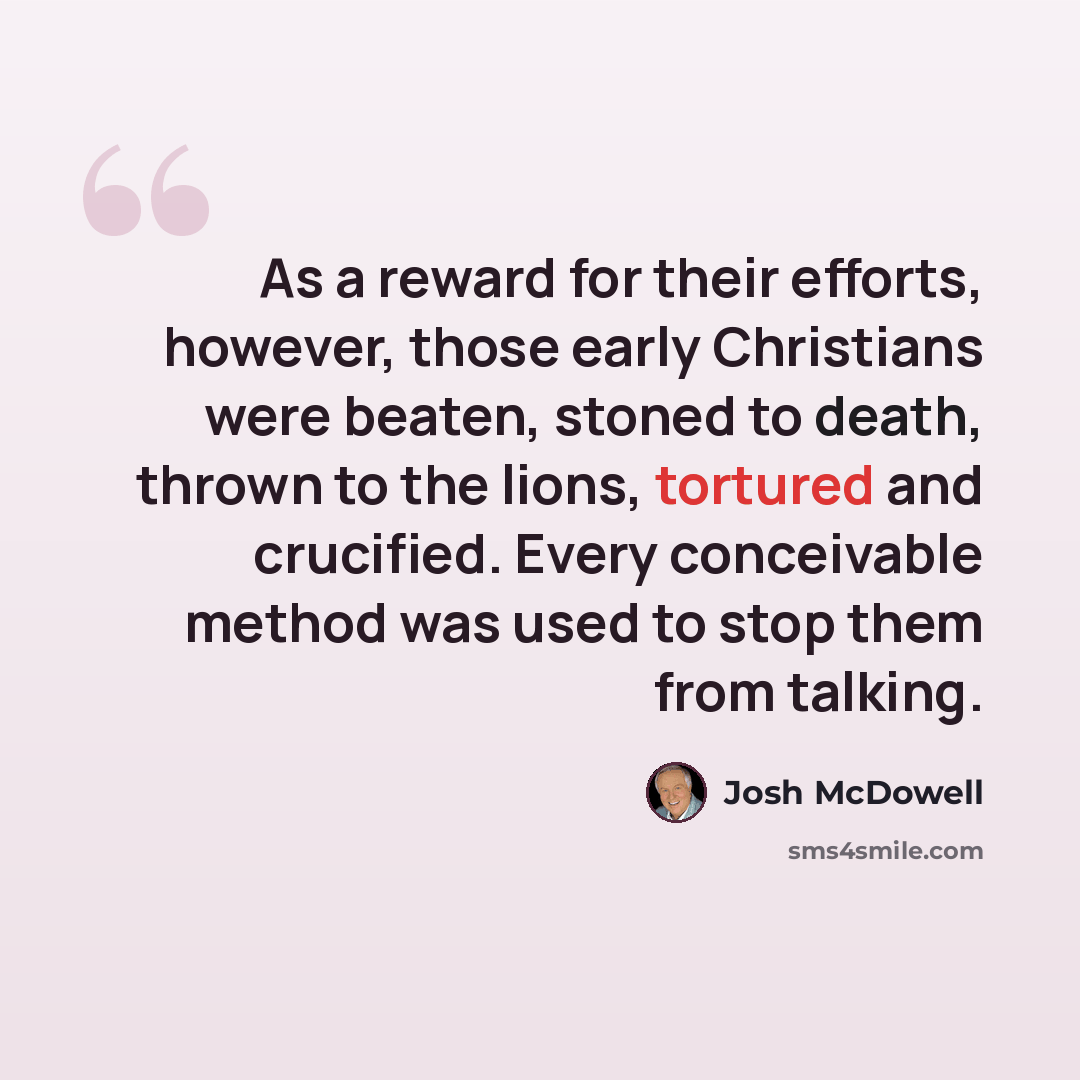 “As a reward for their efforts, however, those early Christians were beaten, stoned to death, thrown to the lions, tortured and crucified. Every conceivable method was used to stop them from talking.” quote by Josh McDowell