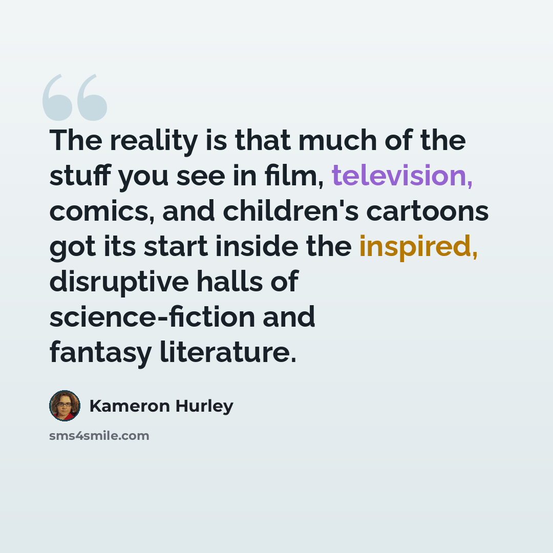“The reality is that much of the stuff you see in film, television, comics, and children's cartoons got its start inside the inspired, disruptive halls of science-fiction and fantasy literature.” quote by Kameron Hurley
