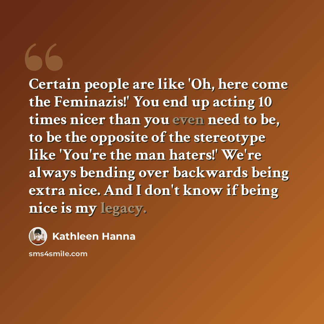 “Certain people are like 'Oh, here come the Feminazis!' You end up acting 10 times nicer than you even need to be, to be the opposite of the stereotype like 'You're the man haters!' We're always bending over backwards being extra nice. And I don't know if being nice is my legacy.” quote by Kathleen Hanna