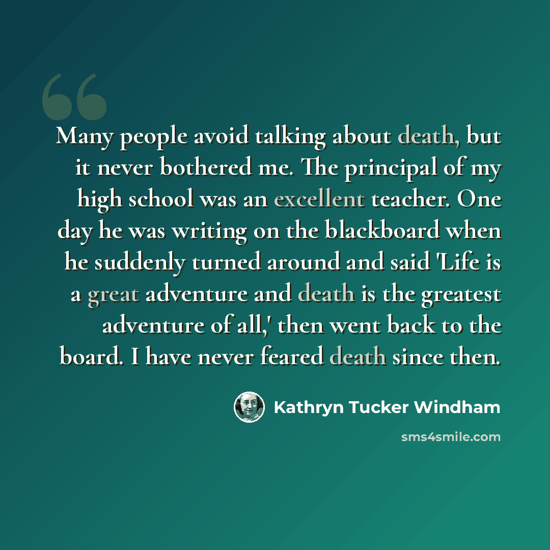“Many people avoid talking about death, but it never bothered me. The principal of my high school was an excellent teacher. One day he was writing on the blackboard when he suddenly turned around and said 'Life is a great adventure and death is the greatest adventure of all,' then went back to the…” quote by Kathryn Tucker Windham