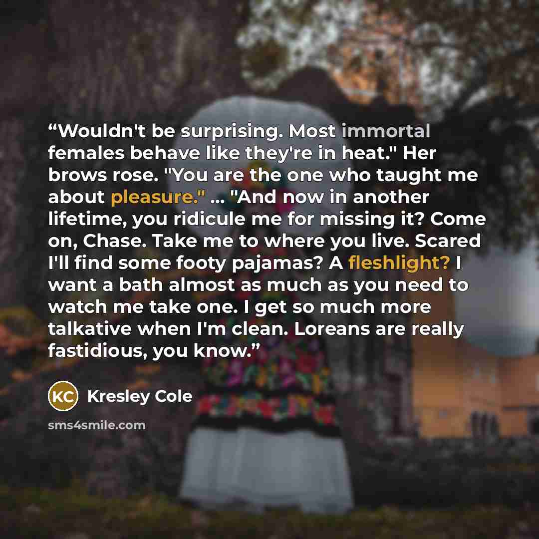 “Wouldn't be surprising. Most immortal females behave like they're in heat." Her brows rose. "You are the one who taught me about pleasure." ... "And now in another lifetime, you ridicule me for missing it? Come on, Chase. Take me to where you live. Scared I'll find some footy pajamas? A…” quote by Kresley Cole