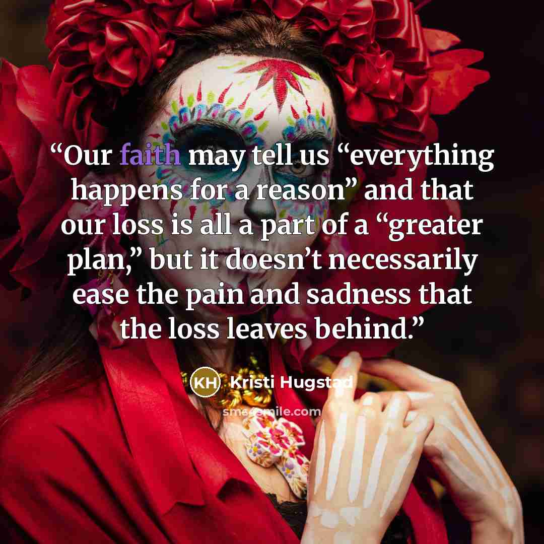 “Our faith may tell us “everything happens for a reason” and that our loss is all a part of a “greater plan,” but it doesn’t necessarily ease the pain and sadness that the loss leaves behind.” quote by Kristi Hugstad