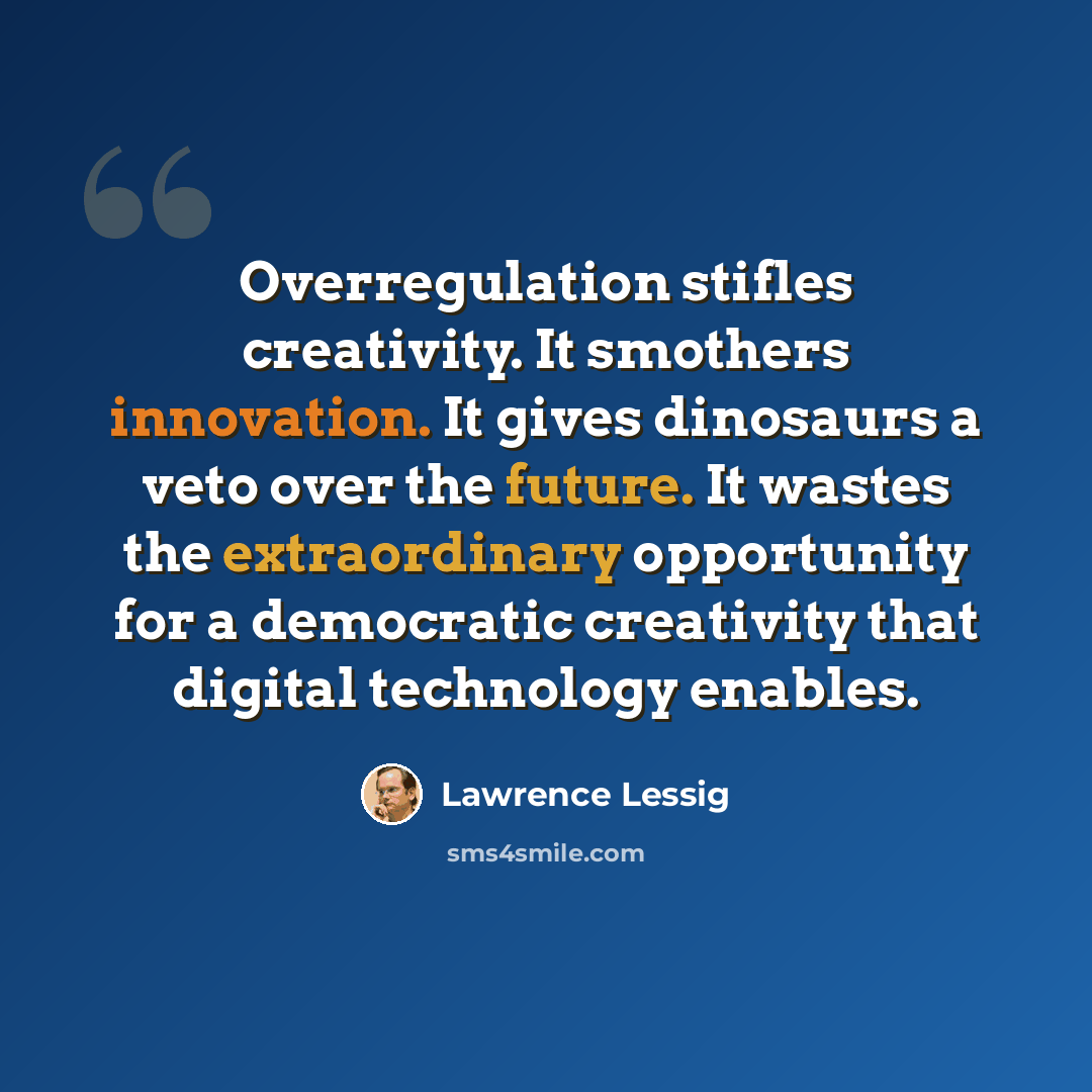 “Overregulation stifles creativity. It smothers innovation. It gives dinosaurs a veto over the future. It wastes the extraordinary opportunity for a democratic creativity that digital technology enables.” quote by Lawrence Lessig