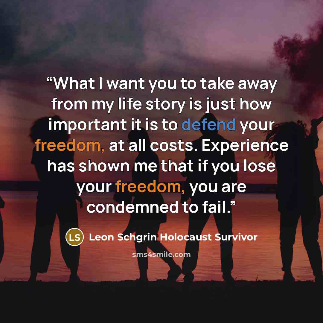 “What I want you to take away from my life story is just how important it is to defend your freedom, at all costs. Experience has shown me that if you lose your freedom, you are condemned to fail.” quote by Leon Schgrin Holocaust Survivor