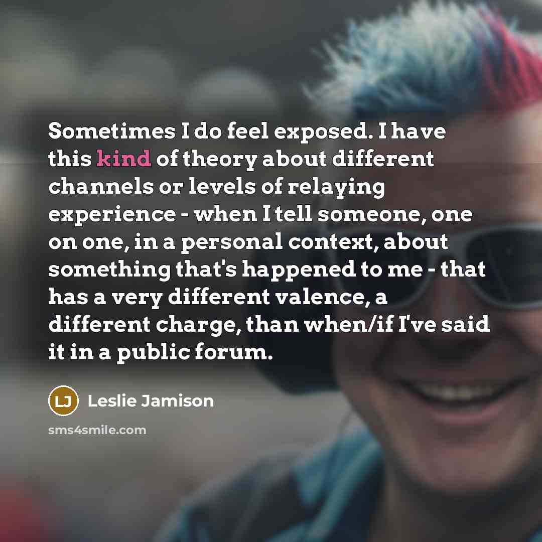 “Sometimes I do feel exposed. I have this kind of theory about different channels or levels of relaying experience - when I tell someone, one on one, in a personal context, about something that's happened to me - that has a very different valence, a different charge, than when/if I've said it in a…” quote by Leslie Jamison