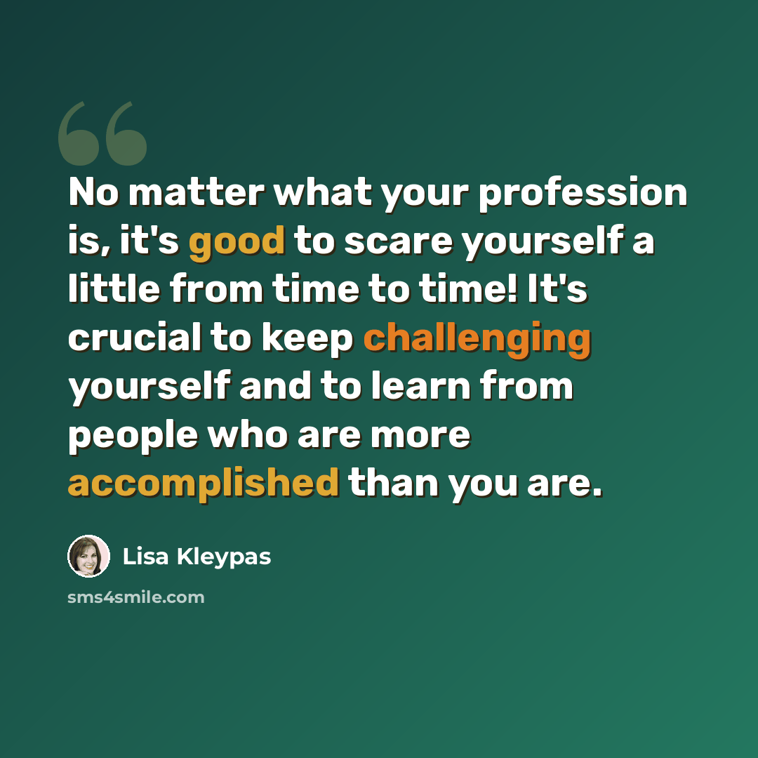 “No matter what your profession is, it's good to scare yourself a little from time to time! It's crucial to keep challenging yourself and to learn from people who are more accomplished than you are.” quote by Lisa Kleypas