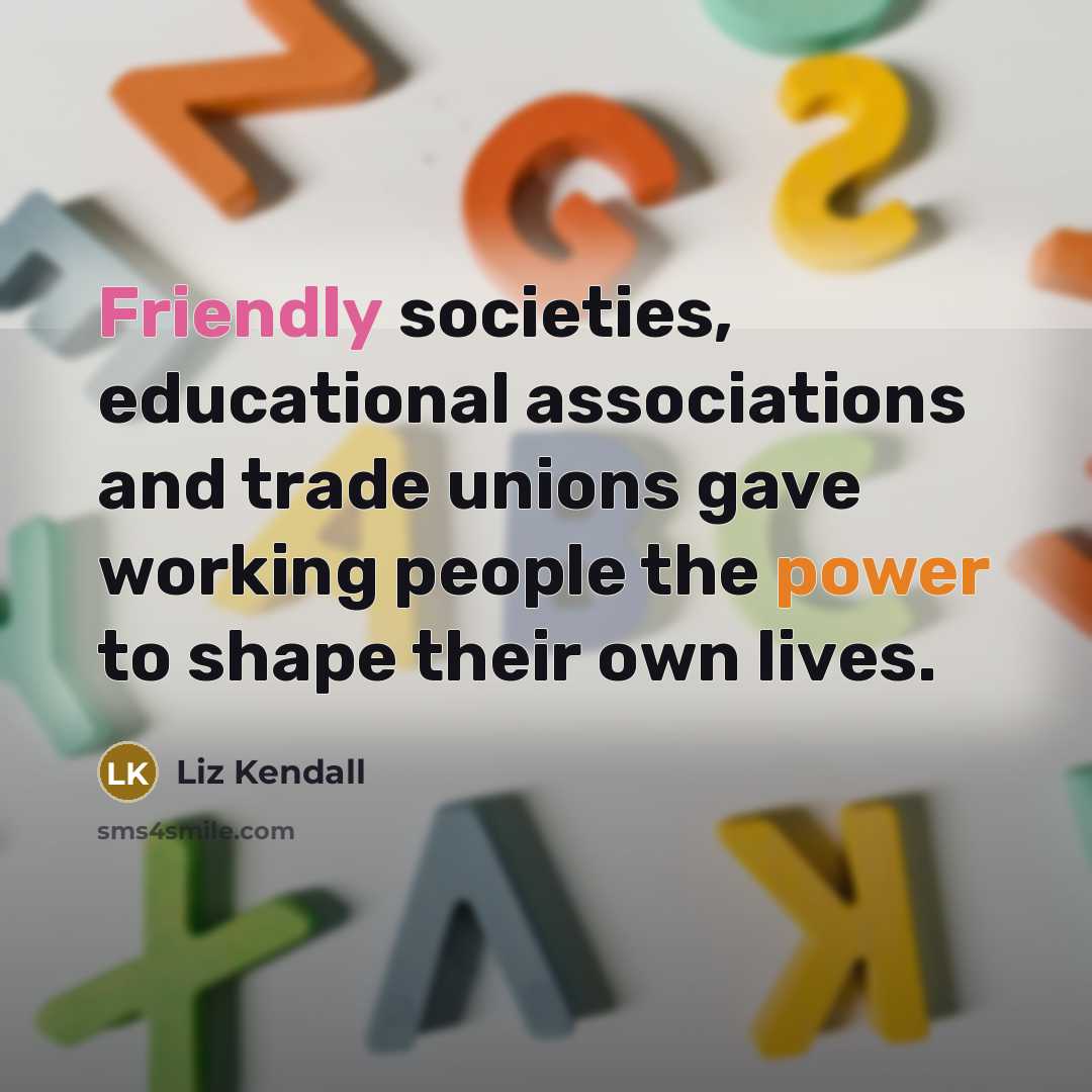 “Friendly societies, educational associations and trade unions gave working people the power to shape their own lives.” quote by Liz Kendall