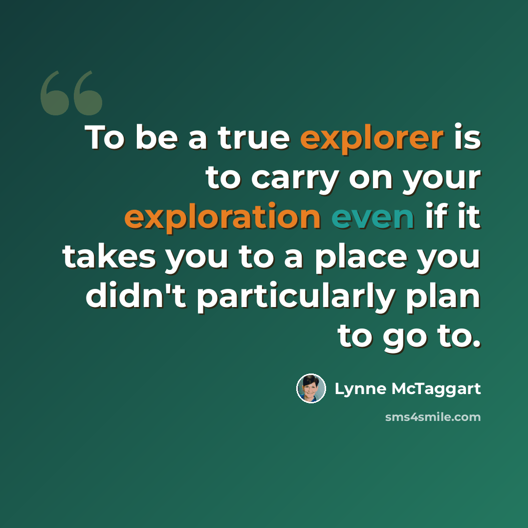 “To be a true explorer is to carry on your exploration even if it takes you to a place you didn't particularly plan to go to.” quote by Lynne McTaggart
