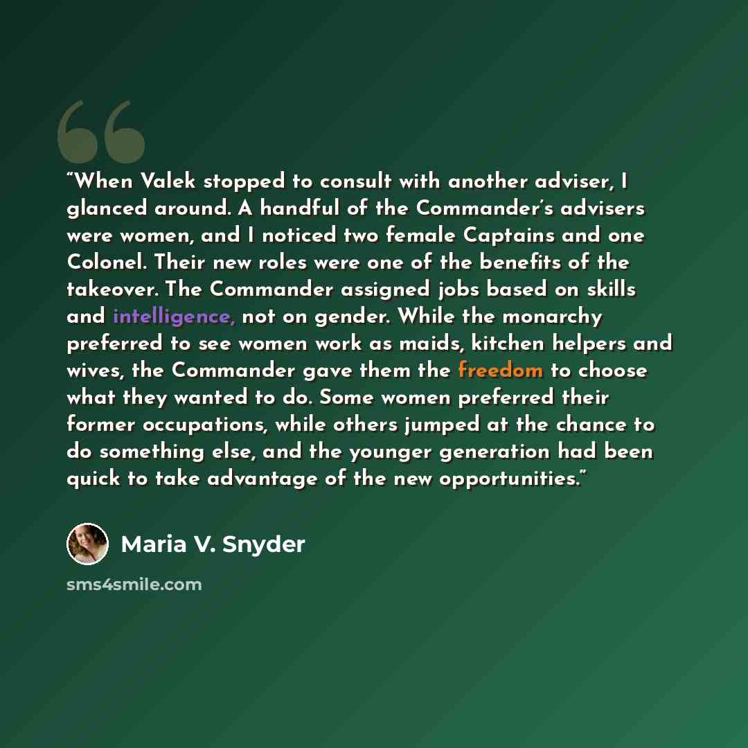 “When Valek stopped to consult with another adviser, I glanced around. A handful of the Commander’s advisers were women, and I noticed two female Captains and one Colonel. Their new roles were one of the benefits of the takeover. The Commander assigned jobs based on skills and intelligence, not on…” quote by Maria V. Snyder