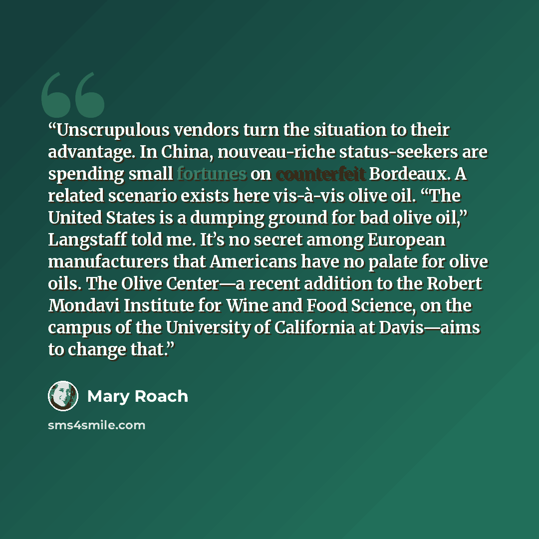 “Unscrupulous vendors turn the situation to their advantage. In China, nouveau-riche status-seekers are spending small fortunes on counterfeit Bordeaux. A related scenario exists here vis-à-vis olive oil. “The United States is a dumping ground for bad olive oil,” Langstaff told me. It’s no secret…” quote by Mary Roach